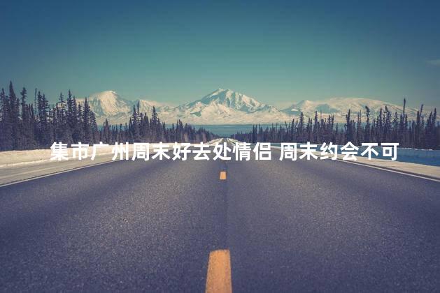 集市广州周末好去处情侣 周末约会不可错过的广州好去处